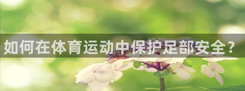 谈球吧体育官网：如何在体育运动中保护足部安全？