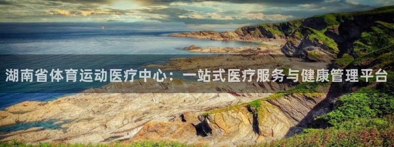 谈球吧体育：湖南省体育运动医疗中心：一站式医疗服务与健康管理平台