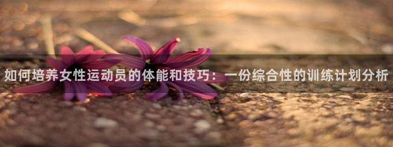 谈球吧体育官网：如何培养女性运动员的体能和技巧：一份综合性的训练计划分析